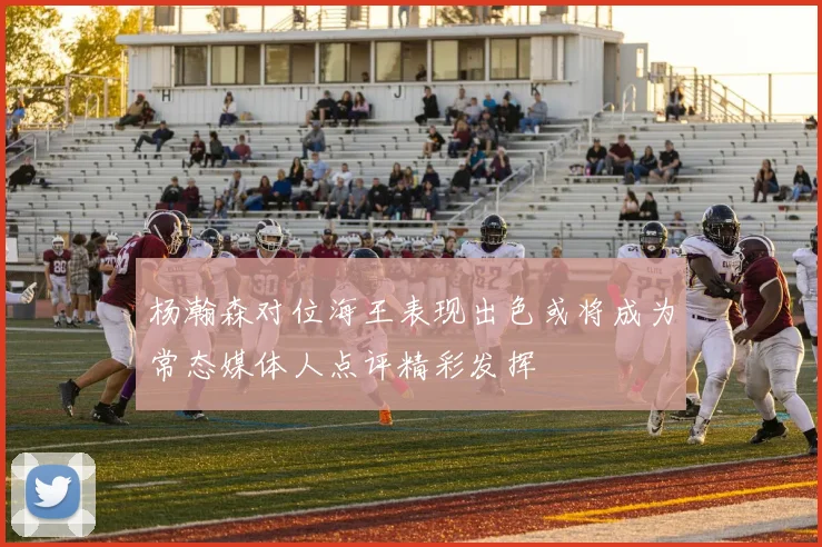 杨瀚森对位海王表现出色或将成为常态媒体人点评精彩发挥
