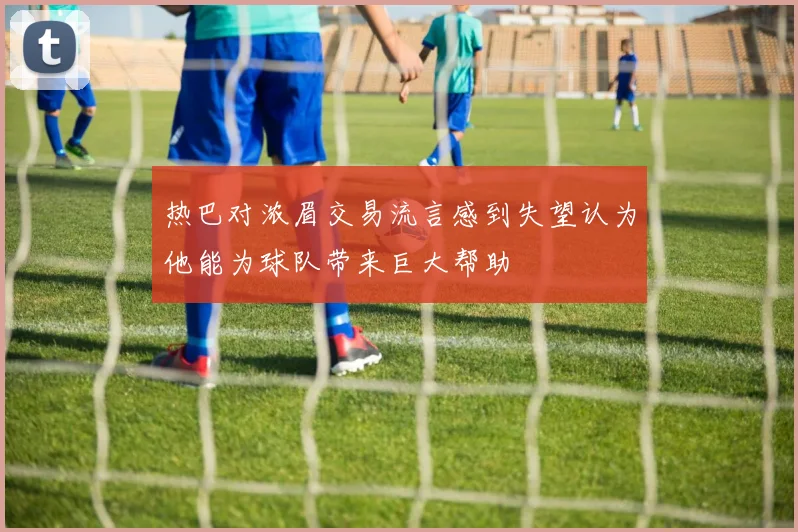 热巴对浓眉交易流言感到失望认为他能为球队带来巨大帮助