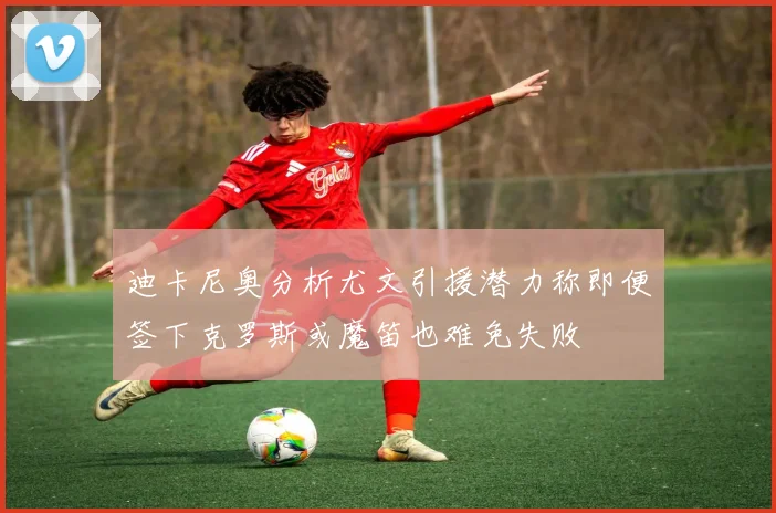 迪卡尼奥分析尤文引援潜力称即便签下克罗斯或魔笛也难免失败
