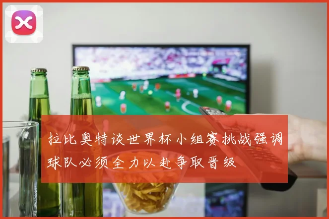 拉比奥特谈世界杯小组赛挑战强调球队必须全力以赴争取晋级