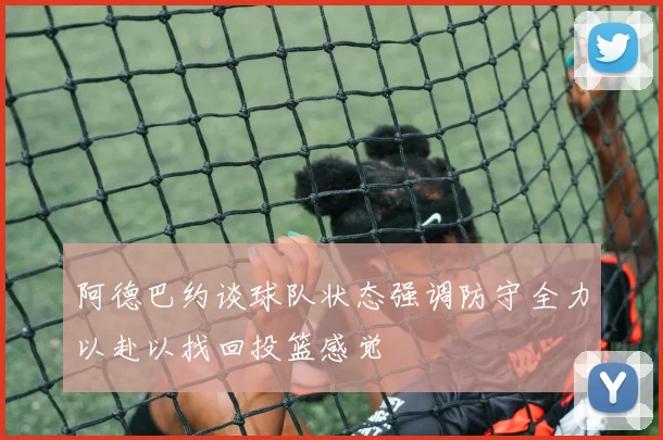 阿德巴约谈球队状态强调防守全力以赴以找回投篮感觉