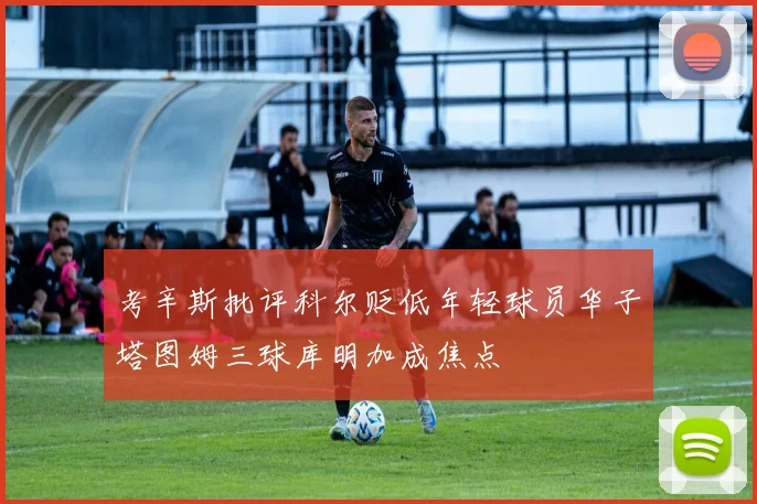 考辛斯批评科尔贬低年轻球员华子塔图姆三球库明加成焦点