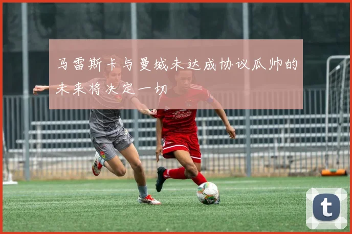 马雷斯卡与曼城未达成协议瓜帅的未来将决定一切