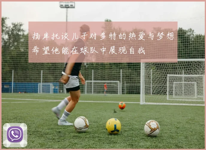 扬库托谈儿子对多特的热爱与梦想希望他能在球队中展现自我