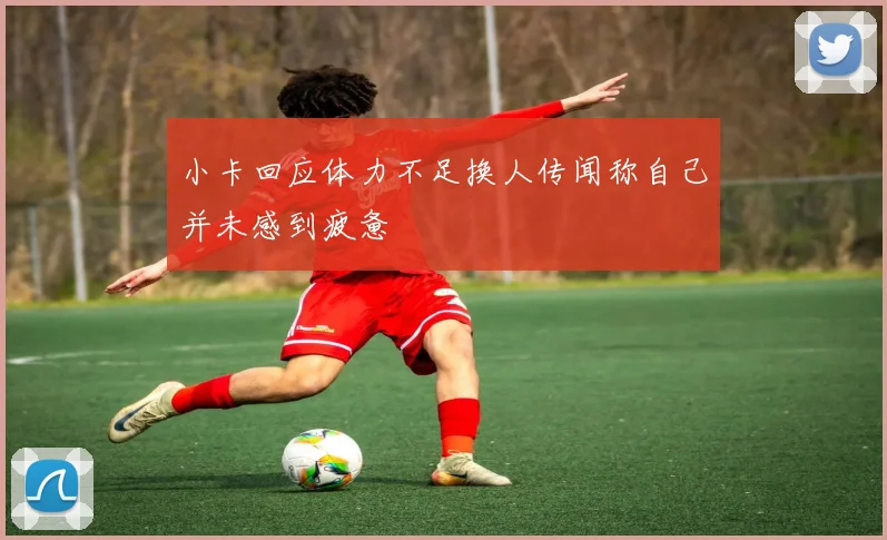 小卡回应体力不足换人传闻称自己并未感到疲惫