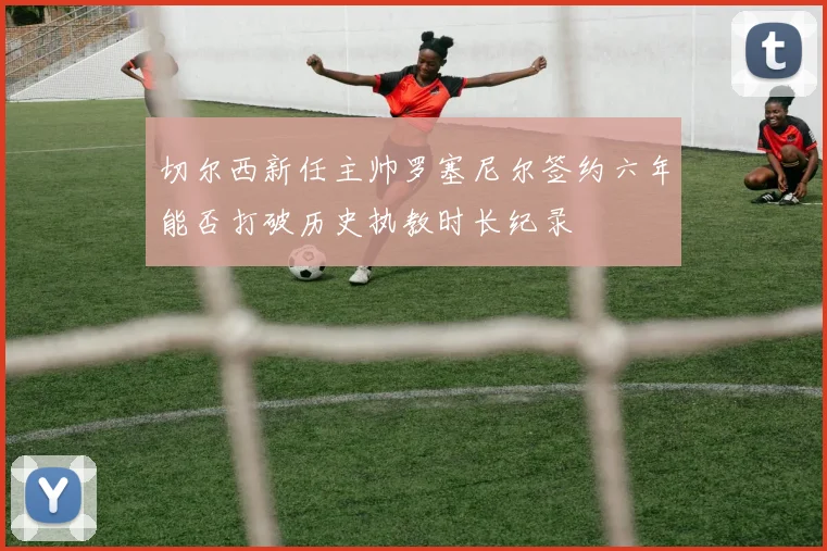 切尔西新任主帅罗塞尼尔签约六年能否打破历史执教时长纪录