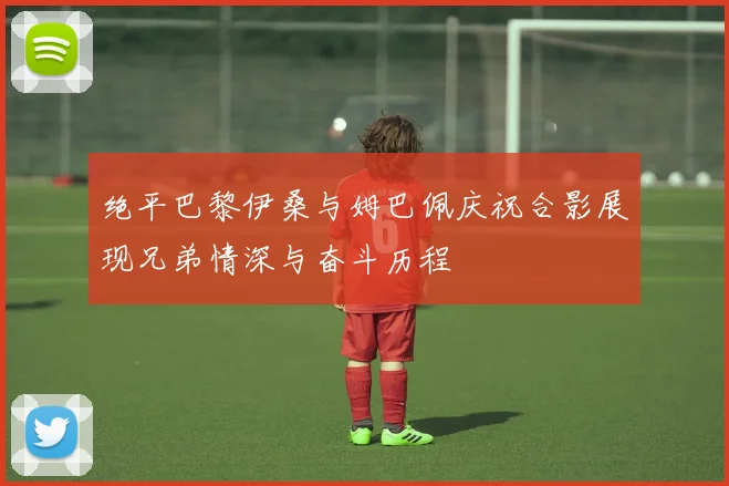 绝平巴黎伊桑与姆巴佩庆祝合影展现兄弟情深与奋斗历程