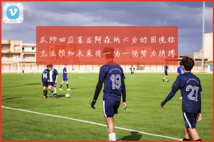 瓜帅回应落后阿森纳六分的困境称无法预知未来将一场一场努力拼搏