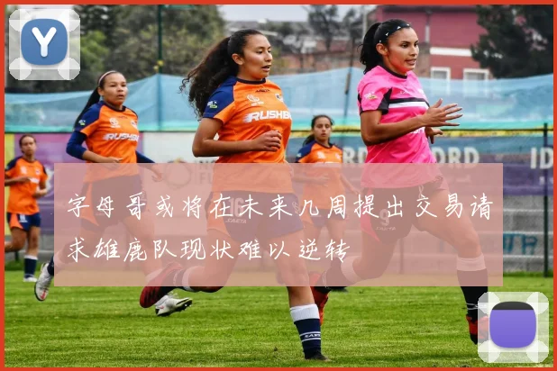 字母哥或将在未来几周提出交易请求雄鹿队现状难以逆转