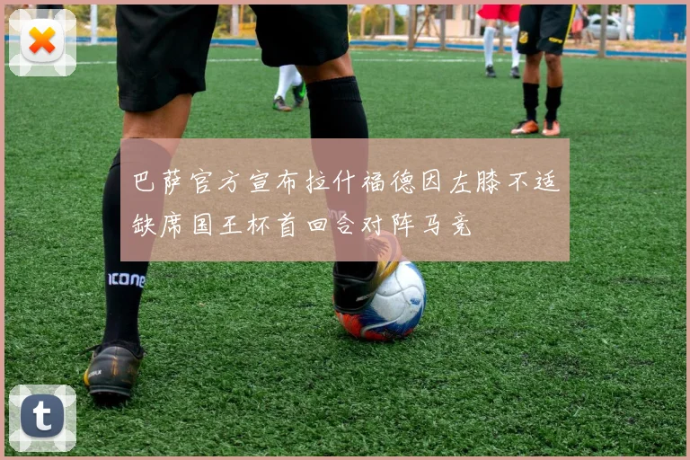 巴萨官方宣布拉什福德因左膝不适缺席国王杯首回合对阵马竞