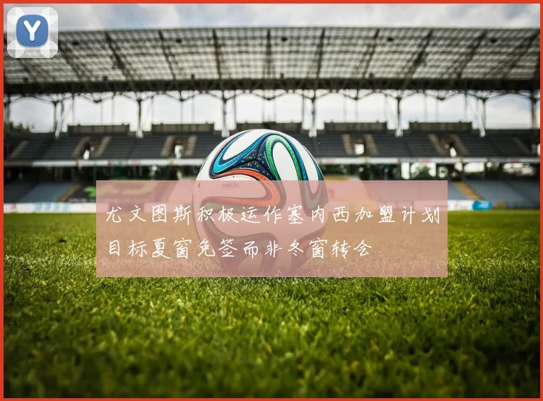 尤文图斯积极运作塞内西加盟计划目标夏窗免签而非冬窗转会