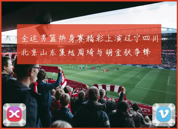 全运男篮热身赛精彩上演辽宁四川北京山东集结周琦与胡金秋争锋