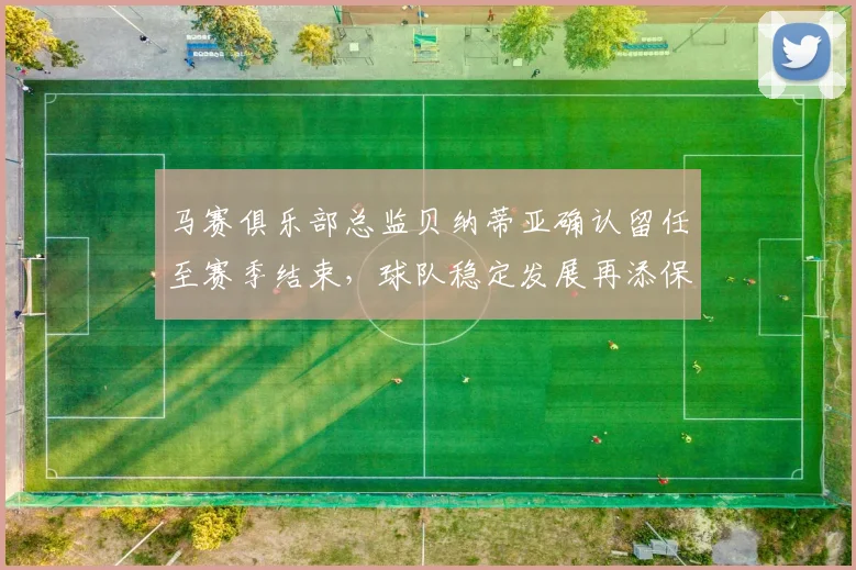 马赛俱乐部总监贝纳蒂亚确认留任至赛季结束，球队稳定发展再添保障
