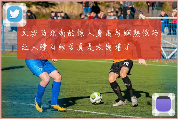 文班马尔尚的惊人身高与娴熟技巧让人瞠目结舌真是太离谱了