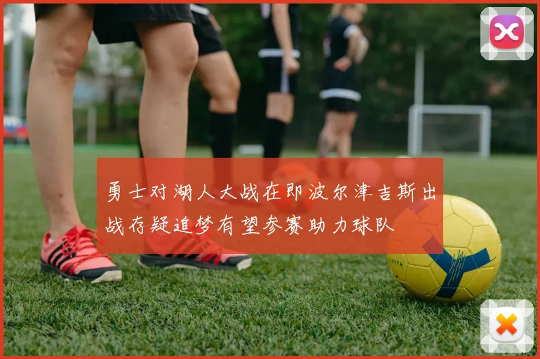 勇士对湖人大战在即波尔津吉斯出战存疑追梦有望参赛助力球队