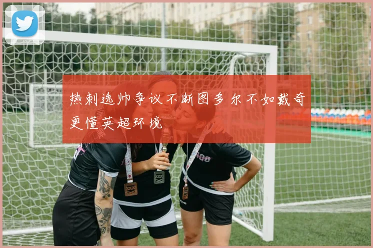 热刺选帅争议不断图多尔不如戴奇更懂英超环境