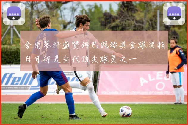 舍甫琴科盛赞姆巴佩称其金球奖指日可待是当代顶尖球员之一