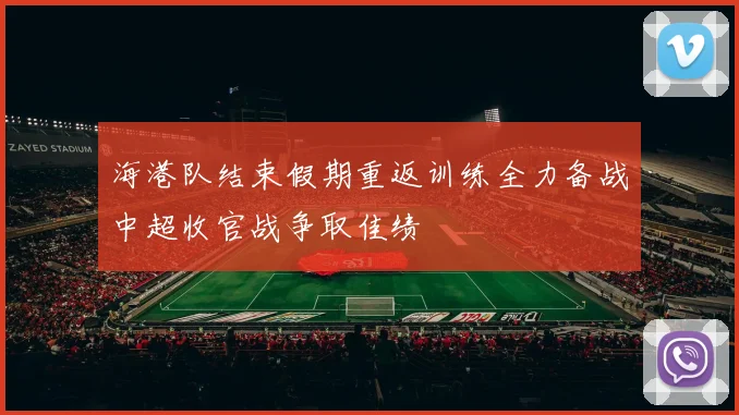 海港队结束假期重返训练全力备战中超收官战争取佳绩